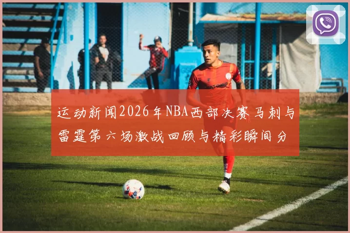 运动新闻2026年NBA西部决赛马刺与雷霆第六场激战回顾与精彩瞬间分析