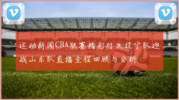 运动新闻CBA联赛精彩对决辽宁队迎战山东队直播全程回顾与分析