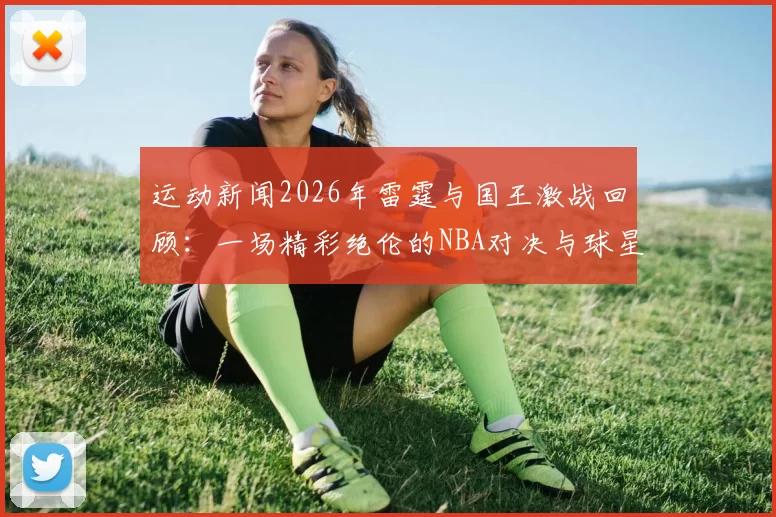 运动新闻2026年雷霆与国王激战回顾：一场精彩绝伦的NBA对决与球星表现分析
