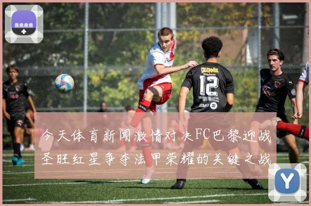 今天体育新闻激情对决FC巴黎迎战圣旺红星争夺法甲荣耀的关键之战