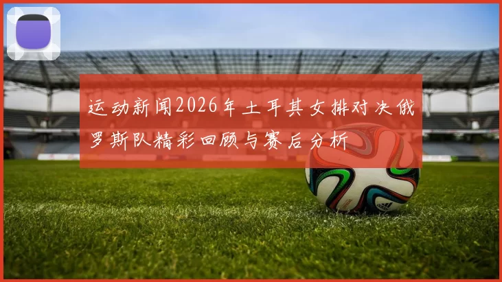 运动新闻2026年土耳其女排对决俄罗斯队精彩回顾与赛后分析