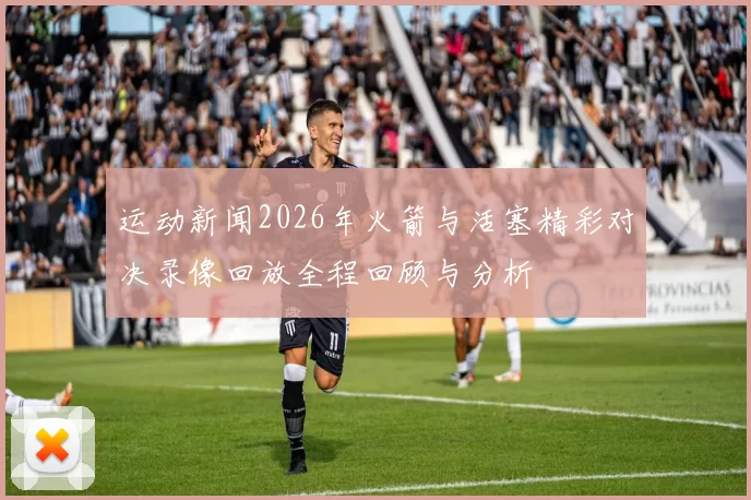 运动新闻2026年火箭与活塞精彩对决录像回放全程回顾与分析